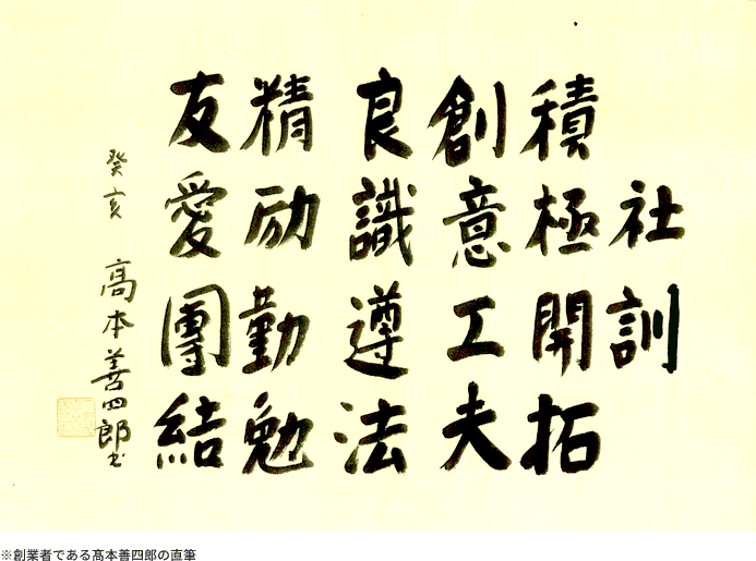 社訓 積極開拓 創意工夫 良識遵法 精励勤勉 友愛團結 高本善四郎 ※創業者である髙本善四郎の直筆