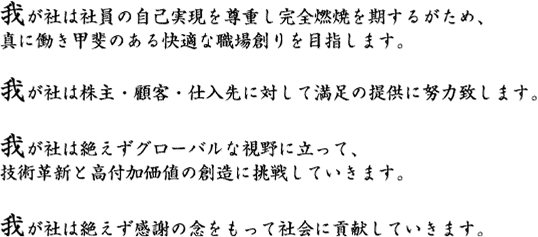 我が社は社員の自己実現を尊重し完全燃焼を期するがため、真に働き甲斐のある快適な職場創りを目指します。我が社は株主・顧客・仕入先に対して満足の提供に努力致します。我が社は絶えずグローバルな視野に立って、技術革新と高付加価値の創造に挑戦していきます。我が社は絶えず感謝の念をもって社会に貢献していきます。