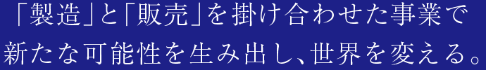 「製造」と「販売」を掛け合わせた事業で新たな可能性を生み出し、世界を変える。